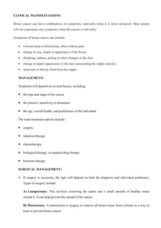 CLINICAL MANIFESTATIONS:
Breast cancer can have combinations of symptoms, especially when it is more advanced. Most people
will not experience any symptoms when the cancer is still early.
Symptoms of breast cancer can include:
 a breast lump or thickening, often without pain
 change in size, shape or appearance of the breast
 dimpling, redness, pitting or other changes in the skin
 change in nipple appearance or the skin surrounding the nipple (areola)
 abnormal or bloody fluid from the nipple.
MANAGEMENT:
Treatment will depend on several factors, including:
 the type and stage of the cancer
 the person’s sensitivity to hormones
 the age, overall health, and preferences of the individual
The main treatment options include:
 surgery
 radiation therapy
 chemotherapy
 biological therapy, or targeted drug therapy
 hormone therapy
SURGICAL MANAGEMENT:
 If surgery is necessary, the type will depend on both the diagnosis and individual preference.
Types of surgery include:
A) Lumpectomy: This involves removing the tumor and a small amount of healthy tissue
around it. It can help prevent the spread of the cancer.
B) Mastectomy: A mastectomy is surgery to remove all breast tissue from a breast as a way to
treat or prevent breast cancer.
 