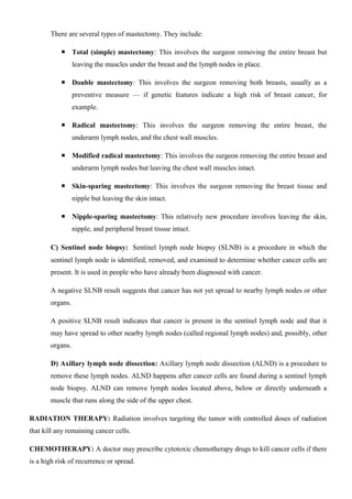 There are several types of mastectomy. They include:
 Total (simple) mastectomy: This involves the surgeon removing the entire breast but
leaving the muscles under the breast and the lymph nodes in place.
 Double mastectomy: This involves the surgeon removing both breasts, usually as a
preventive measure — if genetic features indicate a high risk of breast cancer, for
example.
 Radical mastectomy: This involves the surgeon removing the entire breast, the
underarm lymph nodes, and the chest wall muscles.
 Modified radical mastectomy: This involves the surgeon removing the entire breast and
underarm lymph nodes but leaving the chest wall muscles intact.
 Skin-sparing mastectomy: This involves the surgeon removing the breast tissue and
nipple but leaving the skin intact.
 Nipple-sparing mastectomy: This relatively new procedure involves leaving the skin,
nipple, and peripheral breast tissue intact.
C) Sentinel node biopsy: Sentinel lymph node biopsy (SLNB) is a procedure in which the
sentinel lymph node is identified, removed, and examined to determine whether cancer cells are
present. It is used in people who have already been diagnosed with cancer.
A negative SLNB result suggests that cancer has not yet spread to nearby lymph nodes or other
organs.
A positive SLNB result indicates that cancer is present in the sentinel lymph node and that it
may have spread to other nearby lymph nodes (called regional lymph nodes) and, possibly, other
organs.
D) Axillary lymph node dissection: Axillary lymph node dissection (ALND) is a procedure to
remove these lymph nodes. ALND happens after cancer cells are found during a sentinel lymph
node biopsy. ALND can remove lymph nodes located above, below or directly underneath a
muscle that runs along the side of the upper chest.
RADIATION THERAPY: Radiation involves targeting the tumor with controlled doses of radiation
that kill any remaining cancer cells.
CHEMOTHERAPY: A doctor may prescribe cytotoxic chemotherapy drugs to kill cancer cells if there
is a high risk of recurrence or spread.
 