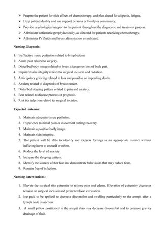  Prepare the patient for side effects of chemotherapy, and plan ahead for alopecia, fatigue.
 Help patient identity and use support persons or family or community.
 Provide psychological support to the patient throughout the diagnostic and treatment process.
 Administer antiemetic prophylactically, as directed for patients receiving chemotherapy.
 Administer IV fluids and hyper alimentation as indicated.
Nursing Diagnosis:
1. Ineffective tissue perfusion related to lymphedema
2. Acute pain related to surgery.
3. Disturbed body image related to breast changes or loss of body part.
4. Impaired skin integrity related to surgical incision and radiation.
5. Anticipatory grieving related to loss and possible or impending death.
6. Anxiety related to diagnosis of breast cancer.
7. Disturbed sleeping pattern related to pain and anxiety.
8. Fear related to disease process or prognosis.
9. Risk for infection related to surgical incision.
Expected outcome:
1. Maintain adequate tissue perfusion.
2. Experience minimal pain or discomfort during recovery.
3. Maintain a positive body image.
4. Maintain skin integrity.
5. The patient will be able to identify and express feelings in an appropriate manner without
inflicting harm to oneself or others.
6. Reduce the level of anxiety.
7. Increase the sleeping pattern.
8. Identify the sources of her fear and demonstrate behaviours that may reduce fears.
9. Remain free of infection.
Nursing Interventions:
1. Elevate the surgical site extremity to relieve pain and edema. Elevation of extremity decreases
tension on surgical incision and promote blood circulation.
2. Ice pack to be applied to decrease discomfort and swelling particularly to the armpit after a
lymph node dissection.
3. A small pillow positioned in the armpit also may decrease discomfort and to promote gravity
drainage of fluid.
 
