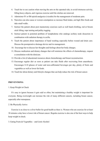 4. Teach her to use caution when moving the arm on the operated side, to avoid strenuous activity,
lifting heavy objects, and vigorous exercise until the stitches are removed.
5. Administer IV or IM opioid analgesics (vicodin) for the management of moderate pain.
6. Narcotics can also cause or worsen constipation so increase fluid intake, eat high fibre foods and
take small walks.
7. Instruct the patient about post mastectomy exercises such as wall hand climbing, rod or broom
stick lifting, rope turning and pulley tugging.
8. Instruct patient in potential problem of lymphedema who undergo axillary node dissection in
combination with radiation therapy to axilla.
9. Teach the patient about importance of hand washing especially before wound and drain care.
Discuss the postoperative drainage device and its management.
10. Encourage her to discuss her thoughts and feelings about her body changes.
11. Discuss medication and dietary changes that will minimize the effects of chemotherapy, request
a consultation with the dietician.
12. Provide a list of educational resources about chemotherapy and breast reconstruction.
13. Encourage regular diet as soon as patient can take fluids after recovering from anaesthesia.
Encourages 8-10 glasses of water and non-caffeinated beverages per day, plenty of fruits and
vegetables as well as lower fat foods.
14. Teach her about dietary and lifestyle changes that can help reduce the risk of breast cancer.
PREVENTIONS:
1. Keep Weight in Check
It’s easy to ignore because it gets said so often, but maintaining a healthy weight is important for
everyone. Being overweight can increase the risk of many different cancers, including breast cancer,
especially after menopause.
2. Be Physically Active
Exercise is as close to a silver bullet for good health as there is. Women who are exercise for at least
30 minutes a day have a lower risk of breast cancer. Regular exercise is also one of the best ways to help
keep weight in check.
3. Eating Fruits & Vegetables – and Limit Alcohol
 