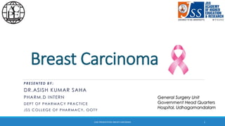Breast Carcinoma
PRESENTED BY:
DR.ASISH KUMAR SAHA
PHARM.D INTERN
DEPT OF PHARMACY PRACTICE
JSS COLLEGE OF PHARMACY, OOTY
General Surgery Unit
Government Head Quarters
Hospital, Udhagamandalam
1CASE PRESENTATION: BREAST CARCINOMA
 