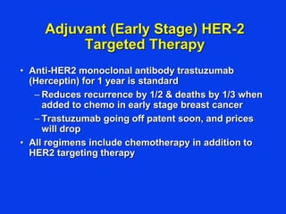 Adjuvant (Early Stage) HER-2
Targeted Therapy
• Anti-HER2 monoclonal antibody trastuzumab
(Herceptin) for 1 year is standard
– Reduces recurrence by 1/2 & deaths by 1/3 when
added to chemo in early stage breast cancer
– Trastuzumab going off patent soon, and prices
will drop
• All regimens include chemotherapy in addition to
HER2 targeting therapy
 