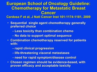 European School of Oncology Guideline:
Chemotherapy for Metastatic Breast
Cancer
Cardosa F et al, J Natl Cancer Inst 101:1174-1181, 2009
• Sequential single agent chemotherapy generally
preferred choice
– Less toxicity than combination chemo
– No data to support optimal sequence
• Combination chemotherapy reserved for patients
with:
– rapid clinical progression
– life-threatening visceral metastases
– need for rapid symptom/disease control
• Chosen regimen should be evidence-based, with
proven efficacy and acceptable toxicity
 