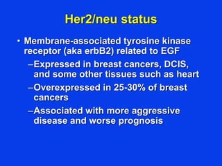 Her2/neu status
• Membrane-associated tyrosine kinase
receptor (aka erbB2) related to EGF
–Expressed in breast cancers, DCIS,
and some other tissues such as heart
–Overexpressed in 25-30% of breast
cancers
–Associated with more aggressive
disease and worse prognosis
 