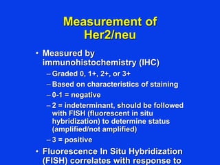Measurement of
Her2/neu
• Measured by
immunohistochemistry (IHC)
– Graded 0, 1+, 2+, or 3+
– Based on characteristics of staining
– 0-1 = negative
– 2 = indeterminant, should be followed
with FISH (fluorescent in situ
hybridization) to determine status
(amplified/not amplified)
– 3 = positive
• Fluorescence In Situ Hybridization
(FISH) correlates with response to
 