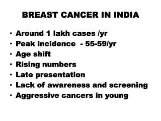 BREAST CANCER IN INDIA
• Around 1 lakh cases /yr
• Peak incidence - 55-59/yr
• Age shift
• Rising numbers
• Late presentation
• Lack of awareness and screening
• Aggressive cancers in young
 