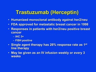 Trastuzumab (Herceptin)
• Humanized monoclonal antibody against her2/neu
• FDA approved for metastatic breast cancer in 1998
• Responses in patients with her2/neu positive breast
cancer
– IHC 3+
– FISH positive
• Single agent therapy has 26% response rate as 1st
line therapy
• May be given as an IV infusion weekly or every 3
weeks
 
