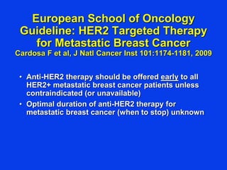 European School of Oncology
Guideline: HER2 Targeted Therapy
for Metastatic Breast Cancer
Cardosa F et al, J Natl Cancer Inst 101:1174-1181, 2009
• Anti-HER2 therapy should be offered early to all
HER2+ metastatic breast cancer patients unless
contraindicated (or unavailable)
• Optimal duration of anti-HER2 therapy for
metastatic breast cancer (when to stop) unknown
 