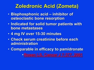 Zoledronic Acid (Zometa)
• Bisphosphonic acid – inhibitor of
osteoclastic bone resorption
• Indicated for solid tumor patients with
bone metastases
• 4 mg IV over 15-30 minutes
• Check serum creatinine before each
administration
• Comparable in efficacy to pamidronate
•Rosen LS, Cancer J 7:377, 2001
 