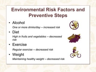 Environmental Risk Factors and
        Preventive Steps
• Alcohol
  One or more drinks/day -- increased risk
• Diet
  High in fruits and vegetables -- decreased
  risk
• Exercise
  Regular exercise -- decreased risk
• Weight
  Maintaining healthy weight -- decreased risk
 
