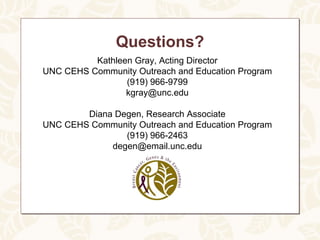 Questions?
          Kathleen Gray, Acting Director
UNC CEHS Community Outreach and Education Program
                 (919) 966-9799
                 kgray@unc.edu

        Diana Degen, Research Associate
UNC CEHS Community Outreach and Education Program
                (919) 966-2463
             degen@email.unc.edu
 