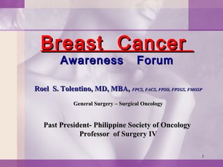 1
Breast CancerBreast Cancer
Awareness ForumAwareness Forum
Roel S. Tolentino, MD, MBA,Roel S. Tolentino, MD, MBA, FPCS,FPCS, FACS, FPSO, FPSGS, FMOSPFACS, FPSO, FPSGS, FMOSP
General Surgery – Surgical OncologyGeneral Surgery – Surgical Oncology
Past President- Philippine Society of OncologyPast President- Philippine Society of Oncology
Professor of Surgery IVProfessor of Surgery IV
 