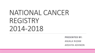 NATIONAL CANCER
REGISTRY
2014-2018
PRESENTED BY:
ANJALA NIZAM
ARSHIYA ADHNON
 