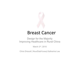 Breast Cancer Design for the Majority Improving Healthcare in Rural China March 3rd, 2010 Chris Driscoll | NourDiabYunes| Katherine Lee 