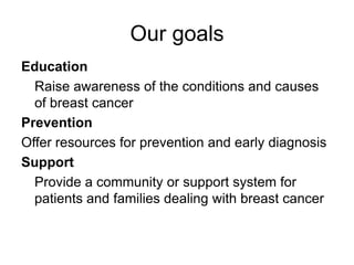 Our goalsEducationRaise awareness of the conditions and causes of breast cancerPreventionOffer resources for prevention and early diagnosisSupport	Provide a community or support system for patients and families dealing with breast cancer