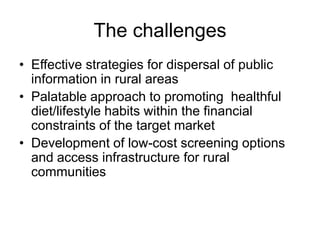 The challengesEffective strategies for dispersal of public information in rural areasPalatable approach to promoting  healthful diet/lifestyle habits within the financial constraints of the target marketDevelopment of low-cost screening options and access infrastructure for rural communities