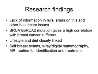 Research findingsLack of information in rural areas on this and other healthcare issuesBRCA1/BRCA2 mutation gives a high correlation with breast cancer sufferersLifestyle and diet closely linkedSelf breast exams, x-ray/digital mammography, MRI routine for identification and treatment