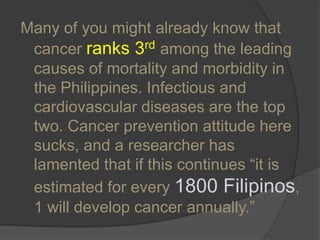 Many of you might already know that cancer ranks 3rdamong the leading causes of mortality and morbidity in the Philippines. Infectious and cardiovascular diseases are the top two. Cancer prevention attitude here sucks, and a researcher has lamented that if this continues “it is estimated for every 1800 Filipinos, 1 will develop cancer annually.” 