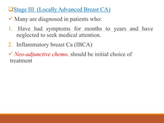 Stage III (Locally Advanced Breast CA)
 Many are diagnosed in patients who:
1. Have had symptoms for months to years and have
neglected to seek medical attention.
2. Inflammatory breast Ca (IBCA)
 Neo-adjunctive chemo. should be initial choice of
treatment
 