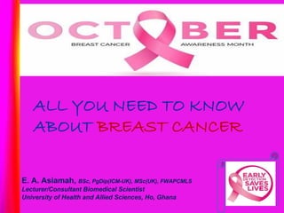 ALL YOU NEED TO KNOW
ABOUT BREAST CANCER
E. A. Asiamah, BSc, PgDip(ICM-UK), MSc(UK), FWAPCMLS
Lecturer/Consultant Biomedical Scientist
University of Health and Allied Sciences, Ho, Ghana
 
