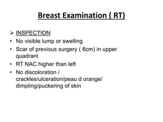 Breast Examination ( RT)
 INSPECTION
• No visible lump or swelling
• Scar of previous surgery ( 6cm) in upper
quadrant
• RT NAC higher than left
• No discoloration /
crackles/ulceration/peau d orange/
dimpling/puckering of skin
 