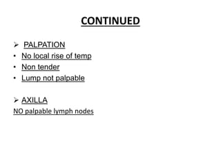 CONTINUED
 PALPATION
• No local rise of temp
• Non tender
• Lump not palpable
 AXILLA
NO palpable lymph nodes
 