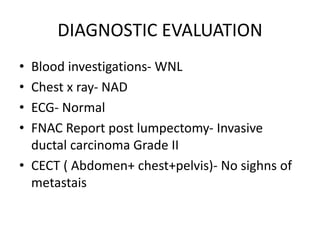 DIAGNOSTIC EVALUATION
• Blood investigations- WNL
• Chest x ray- NAD
• ECG- Normal
• FNAC Report post lumpectomy- Invasive
ductal carcinoma Grade II
• CECT ( Abdomen+ chest+pelvis)- No sighns of
metastais
 