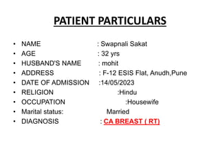 PATIENT PARTICULARS
• NAME : Swapnali Sakat
• AGE : 32 yrs
• HUSBAND'S NAME : mohit
• ADDRESS : F-12 ESIS Flat, Anudh,Pune
• DATE OF ADMISSION :14/05/2023
• RELIGION :Hindu
• OCCUPATION :Housewife
• Marital status: Married
• DIAGNOSIS : CA BREAST ( RT)
 