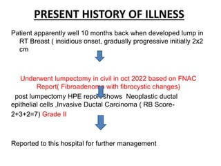 PRESENT HISTORY OF ILLNESS
Patient apparently well 10 months back when developed lump in
RT Breast ( insidious onset, gradually progressive initially 2x2
cm
Underwent lumpectomy in civil in oct 2022 based on FNAC
Report( Fibroadenoma with fibrocystic changes)
post lumpectomy HPE report shows Neoplastic ductal
epithelial cells ,Invasive Ductal Carcinoma ( RB Score-
2+3+2=7) Grade II
Reported to this hospital for further management
 
