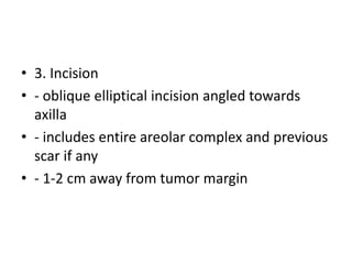 • 3. Incision
• - oblique elliptical incision angled towards
axilla
• - includes entire areolar complex and previous
scar if any
• - 1-2 cm away from tumor margin
 