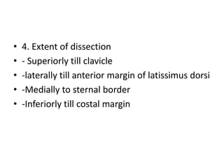 • 4. Extent of dissection
• - Superiorly till clavicle
• -laterally till anterior margin of latissimus dorsi
• -Medially to sternal border
• -Inferiorly till costal margin
 