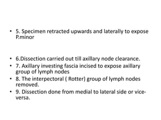 • 5. Specimen retracted upwards and laterally to expose
P.minor
• 6.Dissection carried out till axillary node clearance.
• 7. Axillary investing fascia incised to expose axillary
group of lymph nodes
• 8. The interpectoral ( Rotter) group of lymph nodes
removed.
• 9. Dissection done from medial to lateral side or vice-
versa.
 