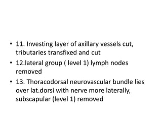 • 11. Investing layer of axillary vessels cut,
tributaries transfixed and cut
• 12.lateral group ( level 1) lymph nodes
removed
• 13. Thoracodorsal neurovascular bundle lies
over lat.dorsi with nerve more laterally,
subscapular (level 1) removed
 