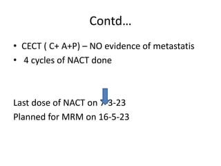 Contd…
• CECT ( C+ A+P) – NO evidence of metastatis
• 4 cycles of NACT done
Last dose of NACT on 7-3-23
Planned for MRM on 16-5-23
 