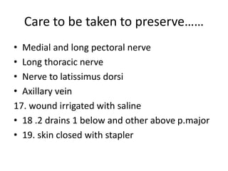 Care to be taken to preserve……
• Medial and long pectoral nerve
• Long thoracic nerve
• Nerve to latissimus dorsi
• Axillary vein
17. wound irrigated with saline
• 18 .2 drains 1 below and other above p.major
• 19. skin closed with stapler
 