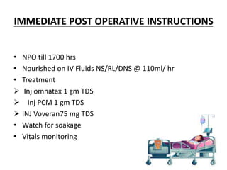 IMMEDIATE POST OPERATIVE INSTRUCTIONS
• NPO till 1700 hrs
• Nourished on IV Fluids NS/RL/DNS @ 110ml/ hr
• Treatment
 Inj omnatax 1 gm TDS
 Inj PCM 1 gm TDS
 INJ Voveran75 mg TDS
• Watch for soakage
• Vitals monitoring
 