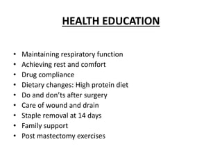 HEALTH EDUCATION
• Maintaining respiratory function
• Achieving rest and comfort
• Drug compliance
• Dietary changes: High protein diet
• Do and don’ts after surgery
• Care of wound and drain
• Staple removal at 14 days
• Family support
• Post mastectomy exercises
 