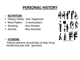 PERSONAL HISTORY
• NUTRITION
 Dietary Habits : Non Vegetarian
 Meal Pattern : 3 meal pattern
 Smoking : Non Smoker
 Alcohol : Non Alcoholic
• HYGIENE
Patient performs all activities of daily living
herself and was well groomed
 