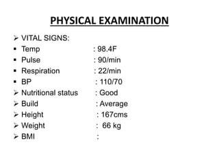 PHYSICAL EXAMINATION
 VITAL SIGNS:
 Temp : 98.4F
 Pulse : 90/min
 Respiration : 22/min
 BP : 110/70
 Nutritional status : Good
 Build : Average
 Height : 167cms
 Weight : 66 kg
 BMI :
 