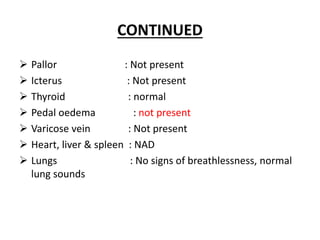 CONTINUED
 Pallor : Not present
 Icterus : Not present
 Thyroid : normal
 Pedal oedema : not present
 Varicose vein : Not present
 Heart, liver & spleen : NAD
 Lungs : No signs of breathlessness, normal
lung sounds
 
