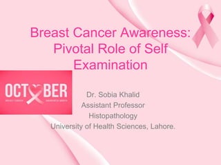 Breast Cancer Awareness:
Pivotal Role of Self
Examination
Dr. Sobia Khalid
Assistant Professor
Histopathology
University of Health Sciences, Lahore.
 