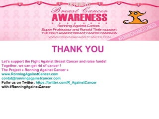 THANK YOU
Let’s support the Fight Against Breast Cancer and raise funds!
Together, we can get rid of cancer !
The Project « Ronning Against Cancer »
www.RonningAgainstCancer.com
contat@ronningagainstcancer.com
Follw us on Twitter: https://twitter.com/R_AgainstCancer
with #RonningAgainstCancer
 