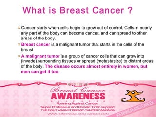 What is Breast Cancer ?
Cancer starts when cells begin to grow out of control. Cells in nearly
any part of the body can become cancer, and can spread to other
areas of the body.
Breast cancer is a malignant tumor that starts in the cells of the
breast.
A malignant tumor is a group of cancer cells that can grow into
(invade) surrounding tissues or spread (metastasize) to distant areas
of the body. The disease occurs almost entirely in women, but
men can get it too.
 