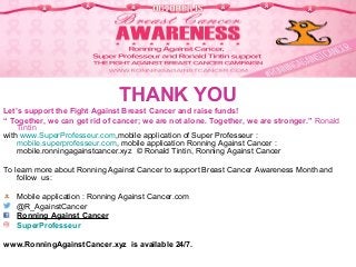 Follow Ronald Tintin and Ronning Against
Cancer on Twitter, Facebook, Instagram…
THANK YOU
Let’s support the Fight Against Breast Cancer and raise funds!
“ Together, we can get rid of cancer; we are not alone. Together, we are stronger.” Ronald
Tintin
with www.SuperProfesseur.com,mobile application of Super Professeur :
mobile.superprofesseur.com, mobile application Ronning Against Cancer :
mobile.ronningagainstcancer.xyz © Ronald Tintin, Ronning Against Cancer
To learn more about Ronning Against Cancer to support Breast Cancer Awareness Month and
follow us:
Mobile application : Ronning Against Cancer.com
@R_AgainstCancer
Ronning Against Cancer
SuperProfesseur
www.RonningAgainstCancer.xyz is available 24/7.
 