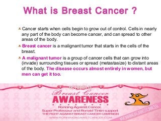 What is Breast Cancer ?
Cancer starts when cells begin to grow out of control. Cells in nearly
any part of the body can become cancer, and can spread to other
areas of the body.
Breast cancer is a malignant tumor that starts in the cells of the
breast.
A malignant tumor is a group of cancer cells that can grow into
(invade) surrounding tissues or spread (metastasize) to distant areas
of the body. The disease occurs almost entirely in women, but
men can get it too.
 