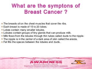 What are the symptons of
Breast Cancer ?
The breasts sit on the chest muscles that cover the ribs.
Each breast is made of 15 to 20 lobes.
Lobes contain many smaller lobules.
Lobules contain groups of tiny glands that can produce milk.
Milk flows from the lobules through thin tubes called ducts to the nipple.
The nipple is in the center of a dark area of skin called the areola.
Fat fills the spaces between the lobules and ducts.
 