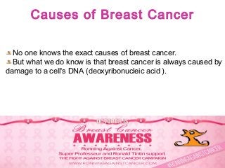 Causes of Breast Cancer
No one knows the exact causes of breast cancer.
But what we do know is that breast cancer is always caused by
damage to a cell's DNA (deoxyribonucleic acid ).
 