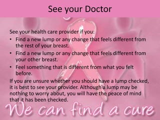See your Doctor
See your health care provider if you:
• Find a new lump or any change that feels different from
the rest of your breast.
• Find a new lump or any change that feels different from
your other breast.
• Feel something that is different from what you felt
before.
If you are unsure whether you should have a lump checked,
it is best to see your provider. Although a lump may be
nothing to worry about, you will have the peace of mind
that it has been checked.
 