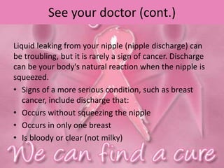 See your doctor (cont.)
Liquid leaking from your nipple (nipple discharge) can
be troubling, but it is rarely a sign of cancer. Discharge
can be your body's natural reaction when the nipple is
squeezed.
• Signs of a more serious condition, such as breast
cancer, include discharge that:
• Occurs without squeezing the nipple
• Occurs in only one breast
• Is bloody or clear (not milky)
 