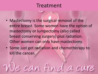 Treatment
• Mastectomy is the surgical removal of the
entire breast. Some women have the option of
mastectomy or lumpectomy (also called
breast conserving surgery) plus radiation.
Other women can only have mastectomy.
• Some just get radiation and chemotherapy to
kill the cancer.
 